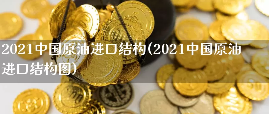 2021中国原油进口结构(2021中国原油进口结构图)_https://www.wenchangxx.com_期货行情_第1张