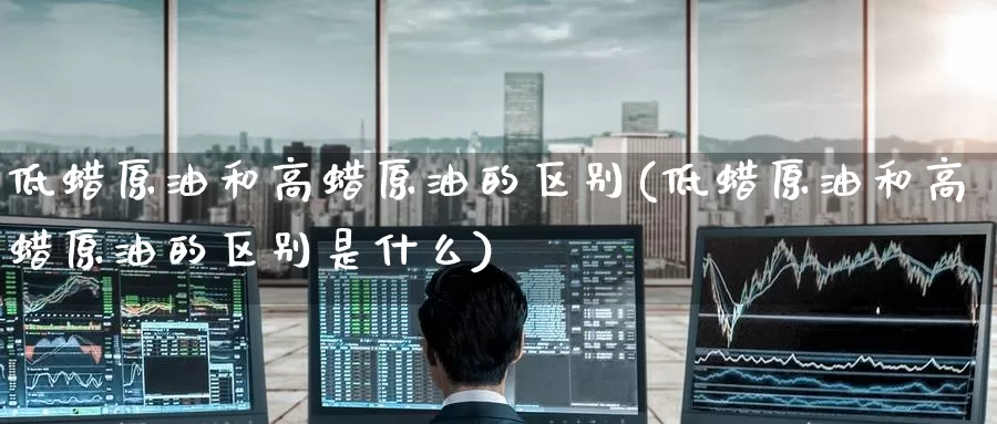 低蜡原油和高蜡原油的区别(低蜡原油和高蜡原油的区别是什么)_https://www.wenchangxx.com_德指期货_第1张