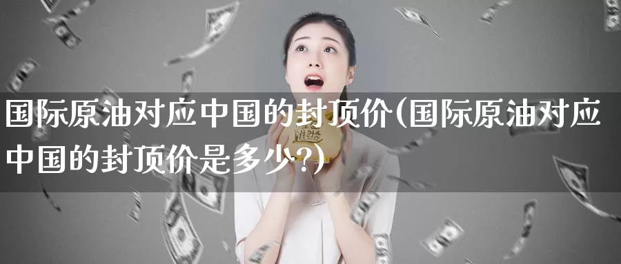 国际原油对应中国的封顶价(国际原油对应中国的封顶价是多少?)_https://www.wenchangxx.com_国际期货_第1张