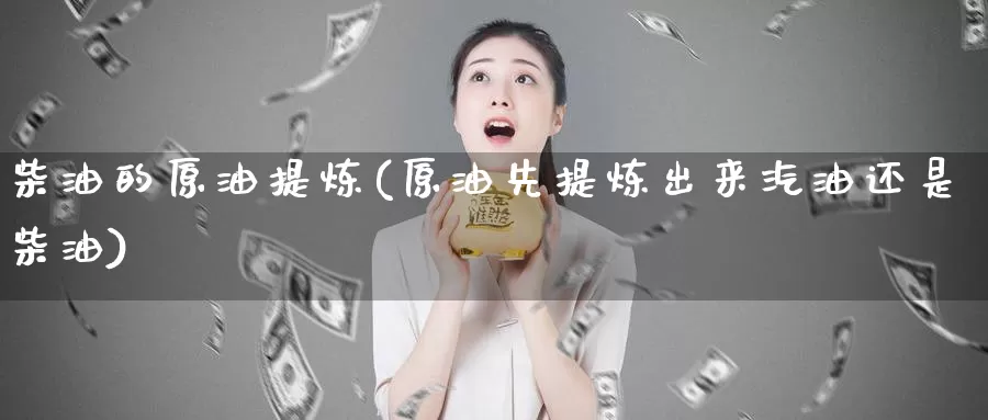 柴油的原油提炼(原油先提炼出来汽油还是柴油)_https://www.wenchangxx.com_期货行情_第1张