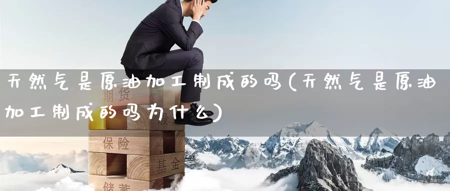 天然气是原油加工制成的吗(天然气是原油加工制成的吗为什么)_https://www.wenchangxx.com_期货行情_第1张