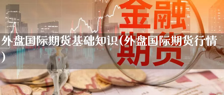 外盘国际期货基础知识(外盘国际期货行情)_https://www.wenchangxx.com_期货行情_第1张