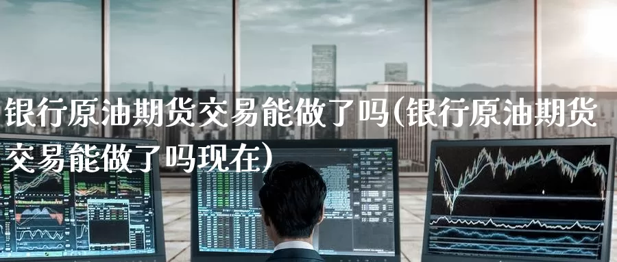 银行原油期货交易能做了吗(银行原油期货交易能做了吗现在)_https://www.wenchangxx.com_期货平台_第1张