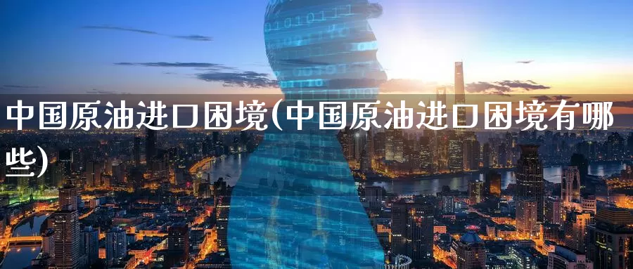 中国原油进口困境(中国原油进口困境有哪些)_https://www.wenchangxx.com_德指期货_第1张