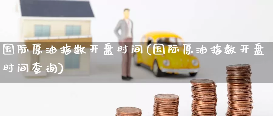 国际原油指数开盘时间(国际原油指数开盘时间查询)_https://www.wenchangxx.com_国际期货_第1张