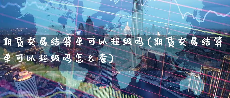 期货交易结算单可以超级吗(期货交易结算单可以超级吗怎么查)_https://www.wenchangxx.com_期货平台_第1张