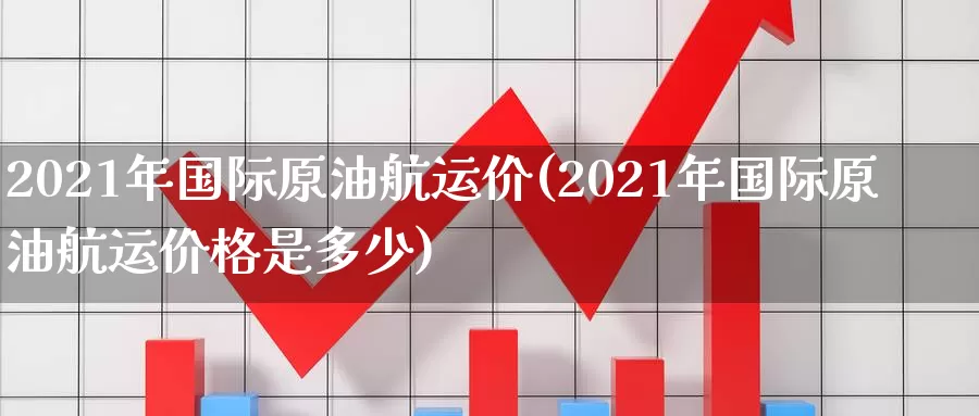 2021年国际原油航运价(2021年国际原油航运价格是多少)_https://www.wenchangxx.com_期货平台_第1张