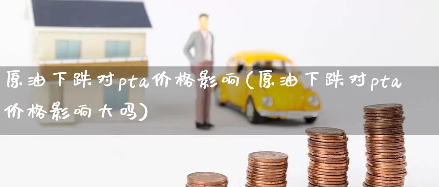 原油下跌对pta价格影响(原油下跌对pta价格影响大吗)_https://www.wenchangxx.com_期货平台_第1张