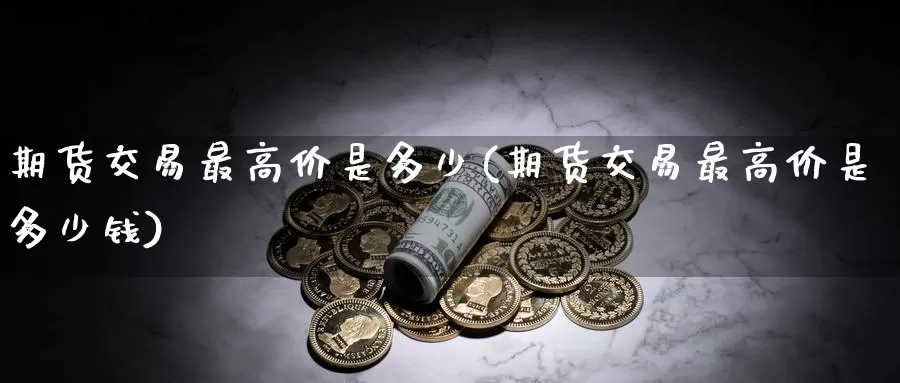期货交易最高价是多少(期货交易最高价是多少钱)_https://www.wenchangxx.com_期货行情_第1张