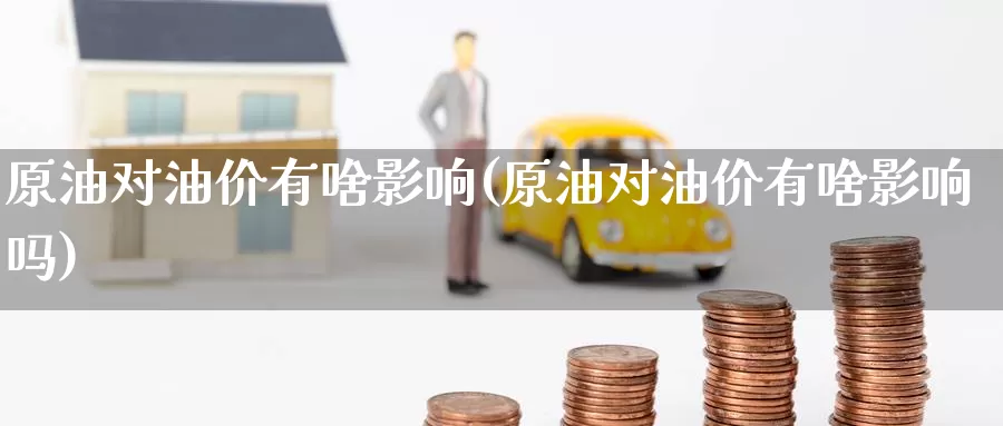 原油对油价有啥影响(原油对油价有啥影响吗)_https://www.wenchangxx.com_德指期货_第1张
