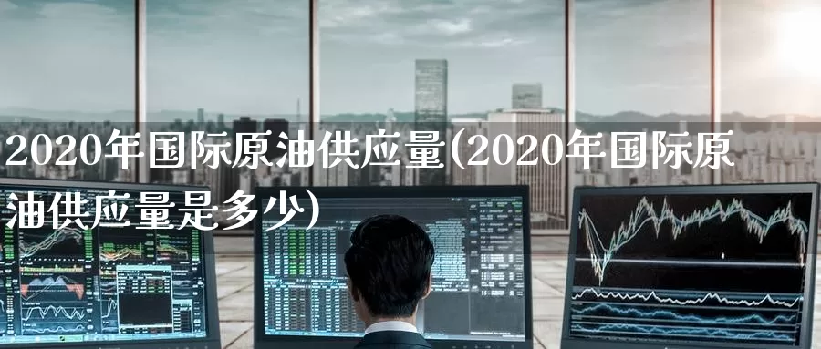 2020年国际原油供应量(2020年国际原油供应量是多少)_https://www.wenchangxx.com_期货平台_第1张