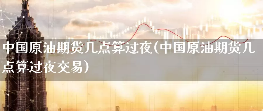 中国原油期货几点算过夜(中国原油期货几点算过夜交易)_https://www.wenchangxx.com_期货平台_第1张