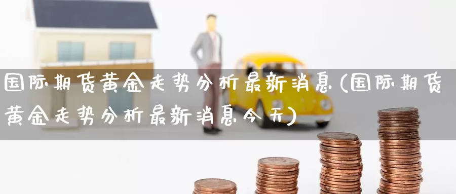 国际期货黄金走势分析最新消息(国际期货黄金走势分析最新消息今天)_https://www.wenchangxx.com_国际期货_第1张