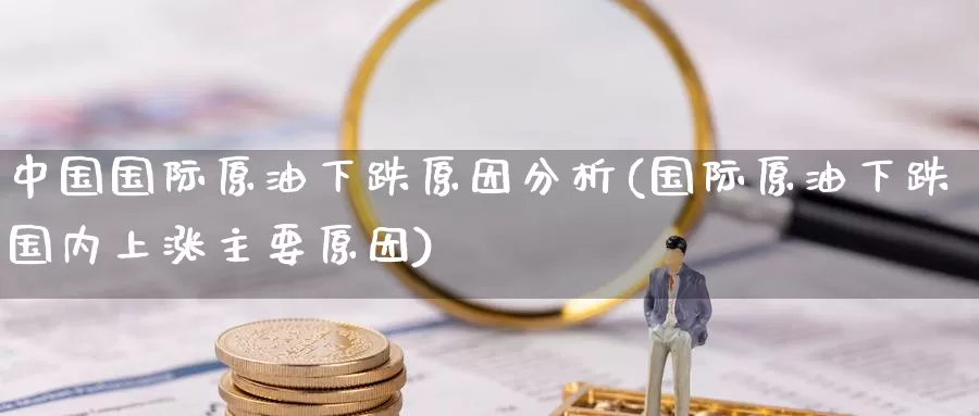 中国国际原油下跌原因分析(国际原油下跌国内上涨主要原因)_https://www.wenchangxx.com_期货行情_第1张